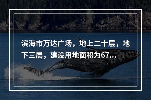 滨海市万达广场，地上二十层，地下三层，建设用地面积为675