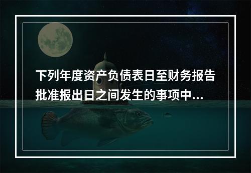 下列年度资产负债表日至财务报告批准报出日之间发生的事项中，属