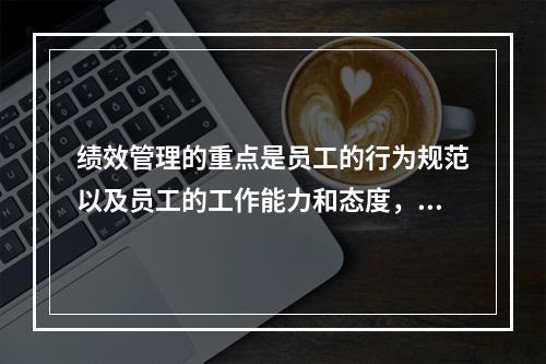 绩效管理的重点是员工的行为规范以及员工的工作能力和态度，可