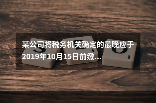 某公司将税务机关确定的最晚应于2019年10月15日前缴纳的