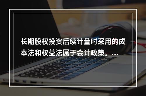 长期股权投资后续计量时采用的成本法和权益法属于会计政策。（　