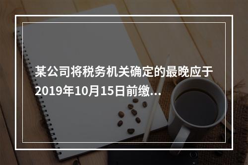 某公司将税务机关确定的最晚应于2019年10月15日前缴纳的