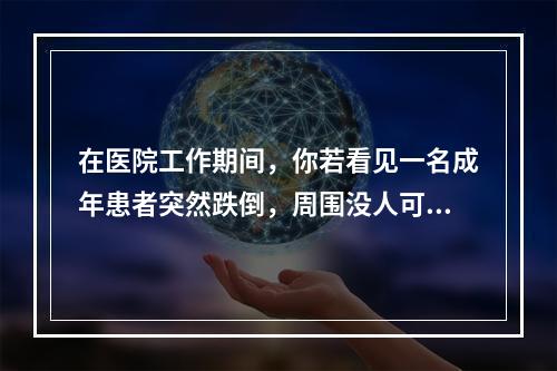 在医院工作期间，你若看见一名成年患者突然跌倒，周围没人可以