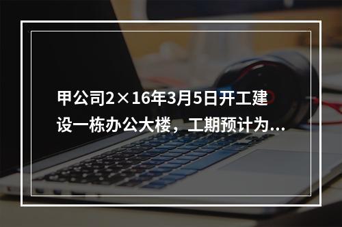 甲公司2×16年3月5日开工建设一栋办公大楼，工期预计为1.