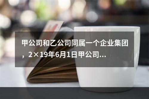 甲公司和乙公司同属一个企业集团，2×19年6月1日甲公司销售