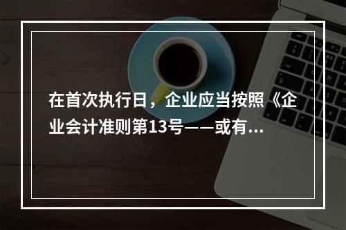 在首次执行日，企业应当按照《企业会计准则第13号——或有事项