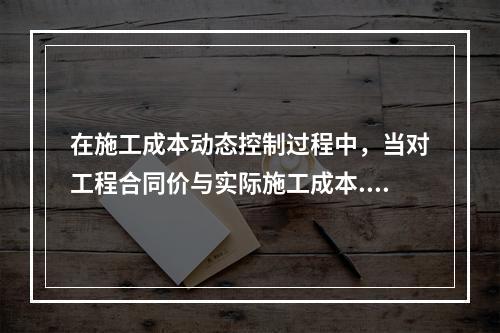 在施工成本动态控制过程中，当对工程合同价与实际施工成本.工程