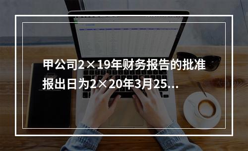 甲公司2×19年财务报告的批准报出日为2×20年3月25日，