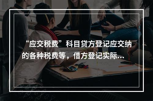 “应交税费”科目贷方登记应交纳的各种税费等，借方登记实际交纳