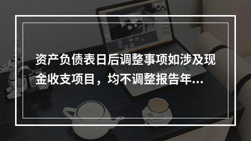 资产负债表日后调整事项如涉及现金收支项目，均不调整报告年度资