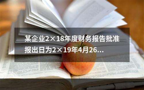 某企业2×18年度财务报告批准报出日为2×19年4月26日，