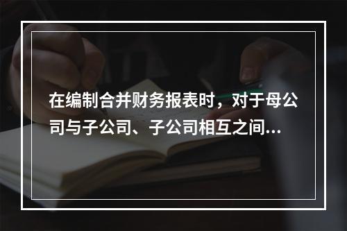 在编制合并财务报表时，对于母公司与子公司、子公司相互之间发生