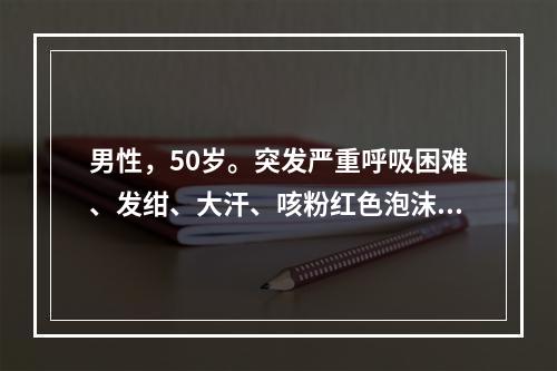 男性，50岁。突发严重呼吸困难、发绀、大汗、咳粉红色泡沫样