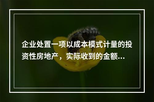 企业处置一项以成本模式计量的投资性房地产，实际收到的金额为5