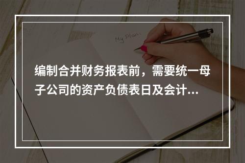 编制合并财务报表前，需要统一母子公司的资产负债表日及会计期间