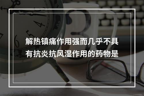 解热镇痛作用强而几乎不具有抗炎抗风湿作用的药物是