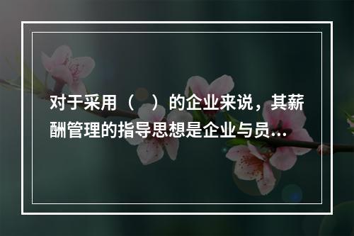 对于采用（　）的企业来说，其薪酬管理的指导思想是企业与员工