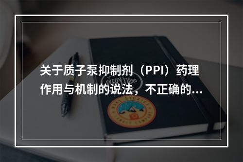 关于质子泵抑制剂（PPI）药理作用与机制的说法，不正确的是