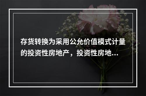 存货转换为采用公允价值模式计量的投资性房地产，投资性房地产应