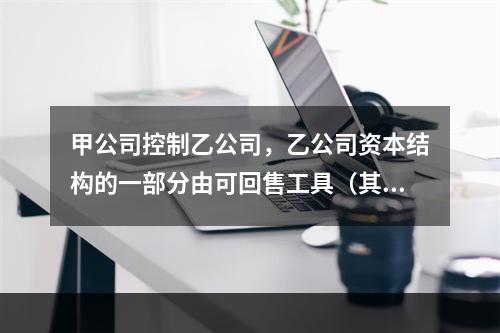 甲公司控制乙公司，乙公司资本结构的一部分由可回售工具（其中一