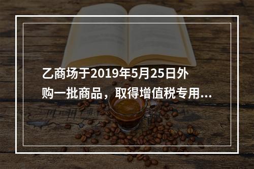 乙商场于2019年5月25日外购一批商品，取得增值税专用发票