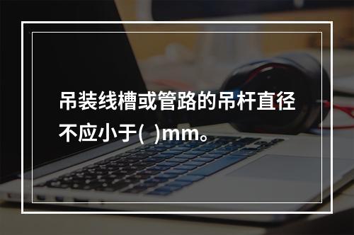 吊装线槽或管路的吊杆直径不应小于(  )mm。