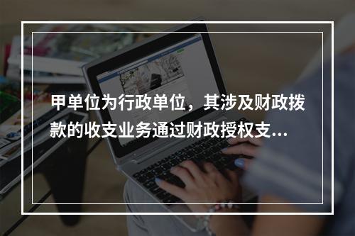 甲单位为行政单位，其涉及财政拨款的收支业务通过财政授权支付方