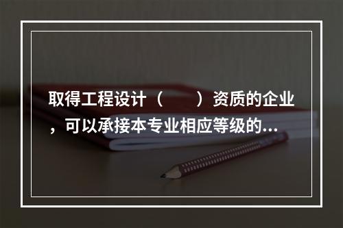 取得工程设计（　　）资质的企业，可以承接本专业相应等级的专