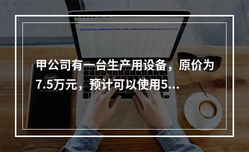 甲公司有一台生产用设备，原价为7.5万元，预计可以使用5年，