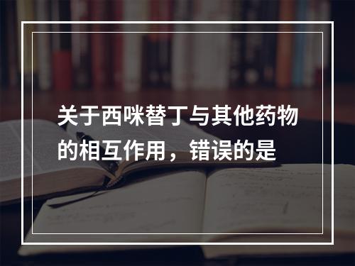 关于西咪替丁与其他药物的相互作用，错误的是