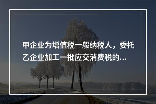 甲企业为增值税一般纳税人，委托乙企业加工一批应交消费税的W材