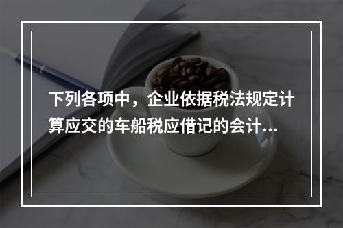 下列各项中，企业依据税法规定计算应交的车船税应借记的会计科目