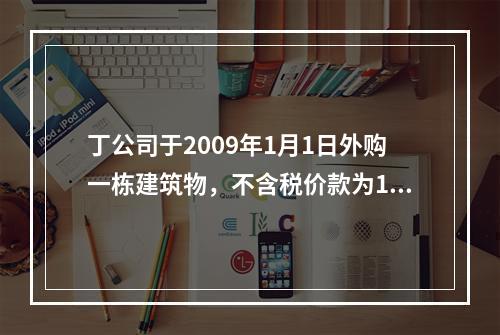 丁公司于2009年1月1日外购一栋建筑物，不含税价款为1 2