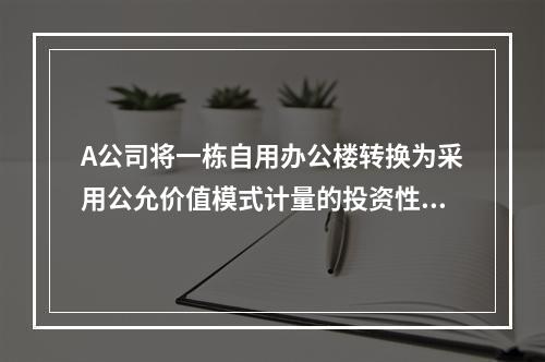 A公司将一栋自用办公楼转换为采用公允价值模式计量的投资性房地