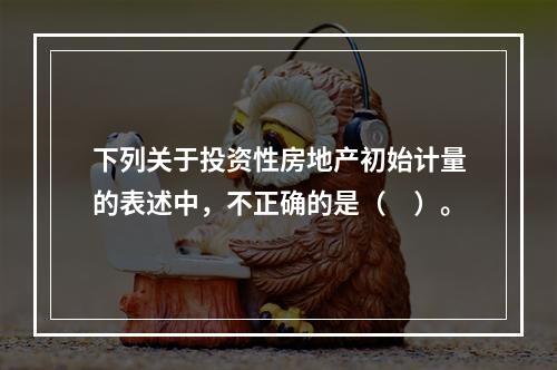 下列关于投资性房地产初始计量的表述中，不正确的是（　）。