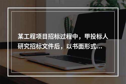 某工程项目招标过程中，甲投标人研究招标文件后，以书面形式提出