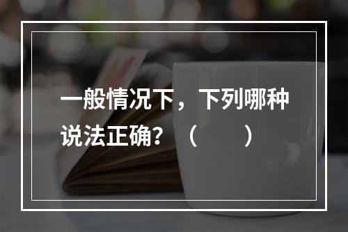 一般情况下，下列哪种说法正确？（　　）