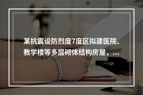 某抗震设防烈度7度区拟建医院、教学楼等多层砌体结构房屋，当