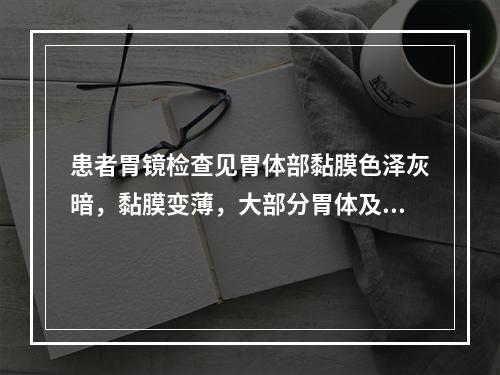 患者胃镜检查见胃体部黏膜色泽灰暗，黏膜变薄，大部分胃体及局限