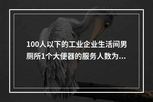 100人以下的工业企业生活间男厕所1个大便器的服务人数为（