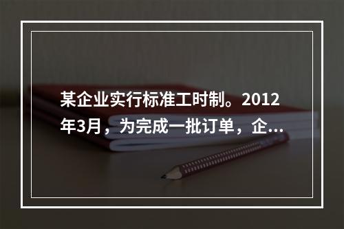 某企业实行标准工时制。2012年3月，为完成一批订单，企业安