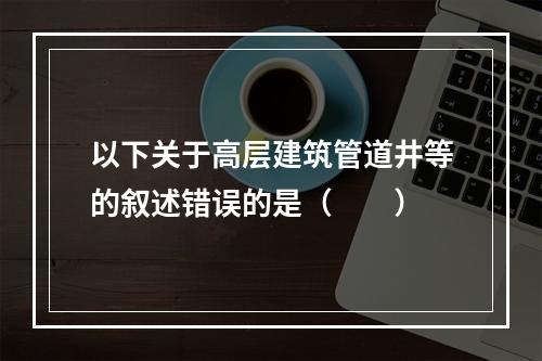 以下关于高层建筑管道井等的叙述错误的是（　　）