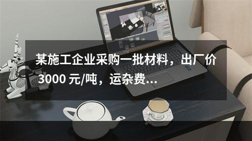 某施工企业采购一批材料，出厂价 3000 元/吨，运杂费是材