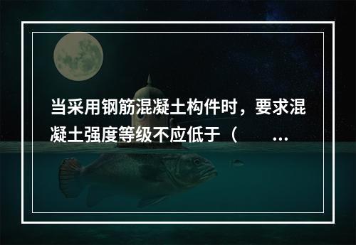 当采用钢筋混凝土构件时，要求混凝土强度等级不应低于（　　）