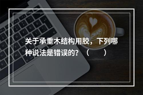 关于承重木结构用胶，下列哪种说法是错误的？（　　）