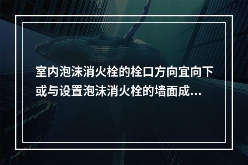 室内泡沫消火栓的栓口方向宜向下或与设置泡沫消火栓的墙面成90