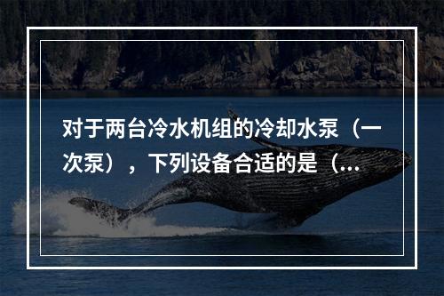 对于两台冷水机组的冷却水泵（一次泵），下列设备合适的是（　