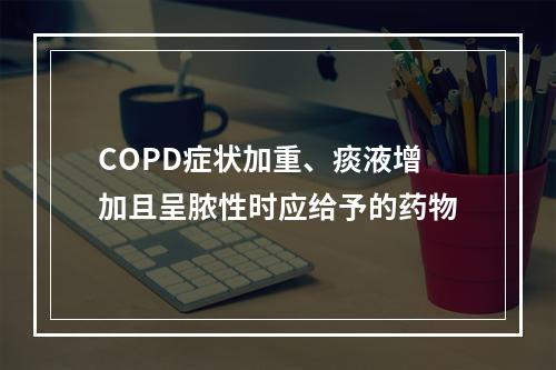 COPD症状加重、痰液增加且呈脓性时应给予的药物