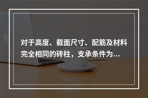 对于高度、截面尺寸、配筋及材料完全相同的砖柱，支承条件为（