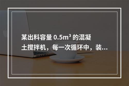 某出料容量 0.5m³ 的混凝土搅拌机，每一次循环中，装料、